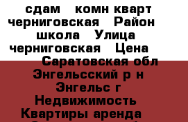 сдам 3 комн.кварт. черниговская › Район ­ 1 школа › Улица ­ черниговская › Цена ­ 10 000 - Саратовская обл., Энгельсский р-н, Энгельс г. Недвижимость » Квартиры аренда   . Саратовская обл.